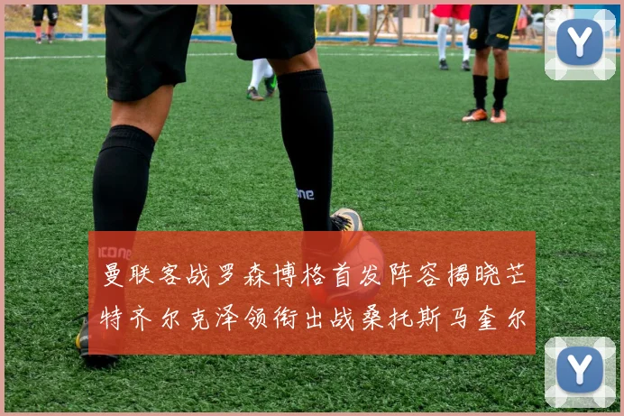 曼联客战罗森博格首发阵容揭晓芒特齐尔克泽领衔出战桑托斯马奎尔助力