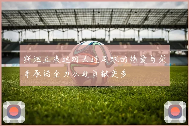 斯坦丘表达对大连足球的热爱与荣幸承诺全力以赴贡献更多