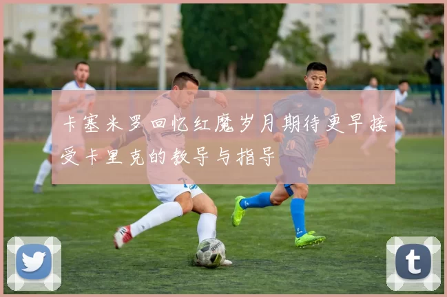 卡塞米罗回忆红魔岁月期待更早接受卡里克的教导与指导