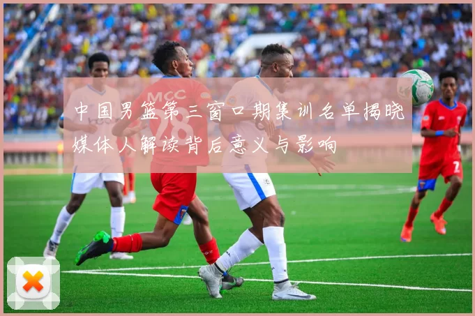 中国男篮第三窗口期集训名单揭晓媒体人解读背后意义与影响