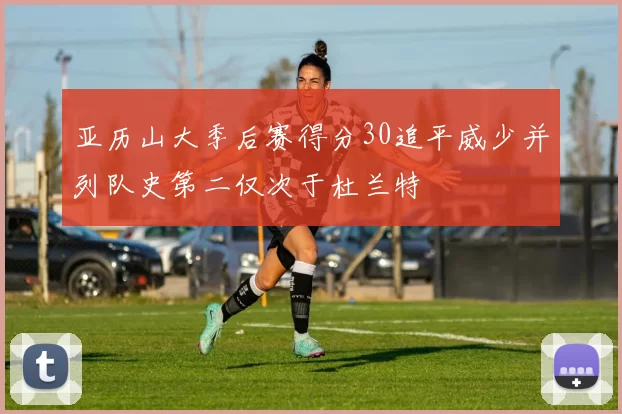 亚历山大季后赛得分30追平威少并列队史第二仅次于杜兰特