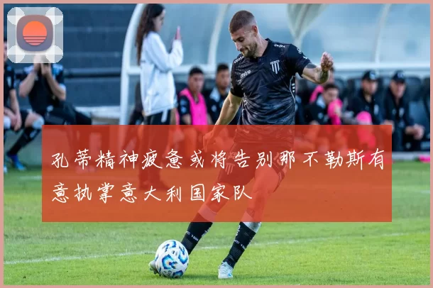孔蒂精神疲惫或将告别那不勒斯有意执掌意大利国家队