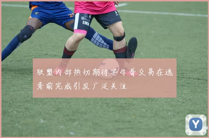 联盟内部热切期待字母哥交易在选秀前完成引发广泛关注