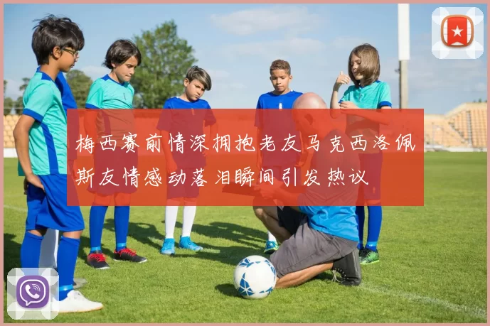 梅西赛前情深拥抱老友马克西洛佩斯友情感动落泪瞬间引发热议