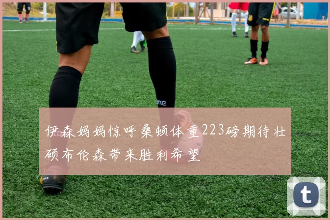 伊森妈妈惊呼桑顿体重223磅期待壮硕布伦森带来胜利希望