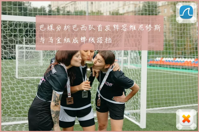 巴媒分析巴西队首发阵容维尼修斯与马金组成锋线搭档