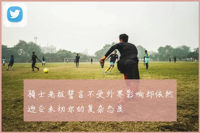 骑士老板誓言不受外界影响却依然迎合米切尔的复杂态度