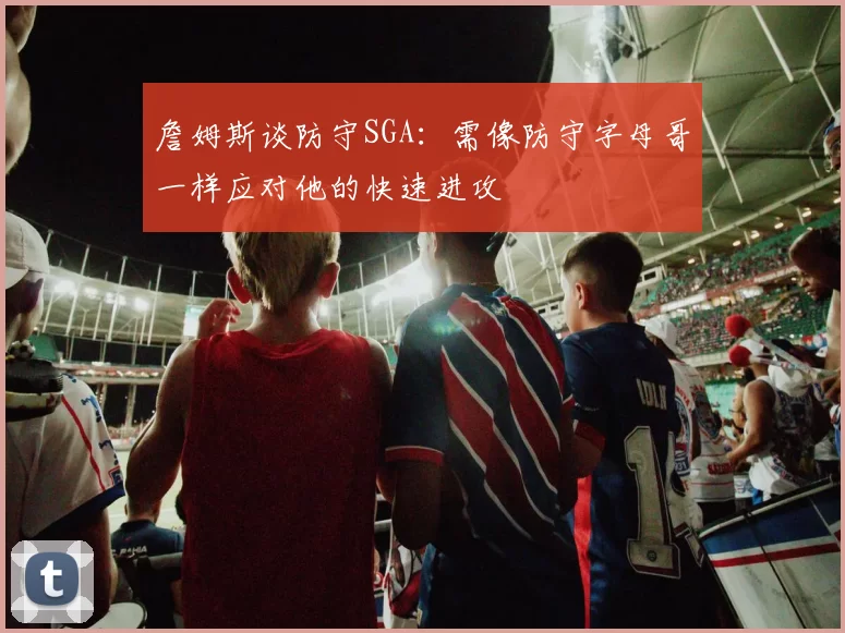 詹姆斯谈防守SGA：需像防守字母哥一样应对他的快速进攻