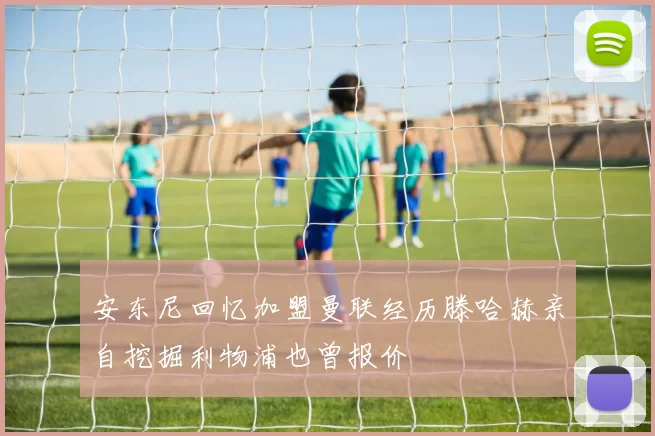 安东尼回忆加盟曼联经历滕哈赫亲自挖掘利物浦也曾报价