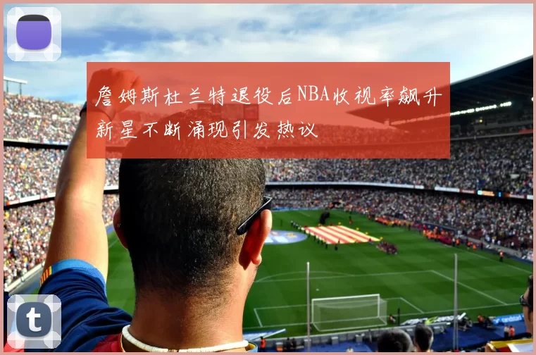 詹姆斯杜兰特退役后NBA收视率飙升新星不断涌现引发热议