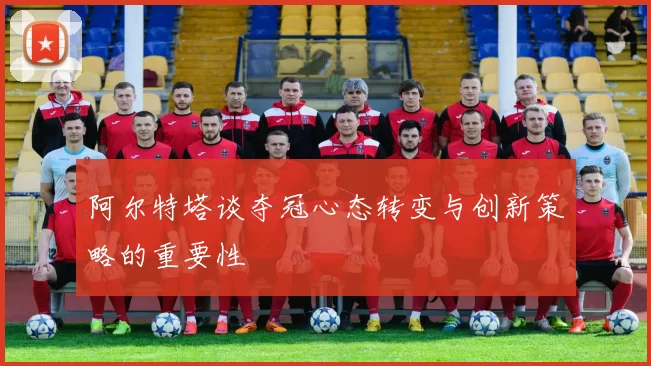 阿尔特塔谈夺冠心态转变与创新策略的重要性