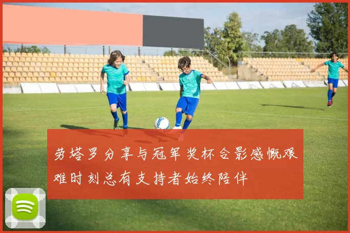 劳塔罗分享与冠军奖杯合影感慨艰难时刻总有支持者始终陪伴