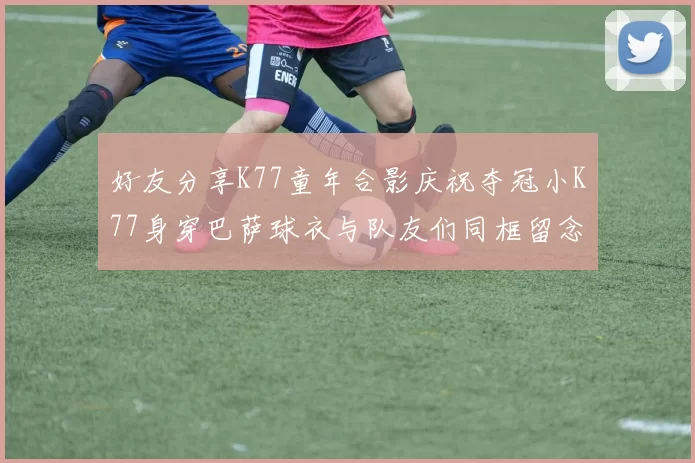 好友分享K77童年合影庆祝夺冠小K77身穿巴萨球衣与队友们同框留念
