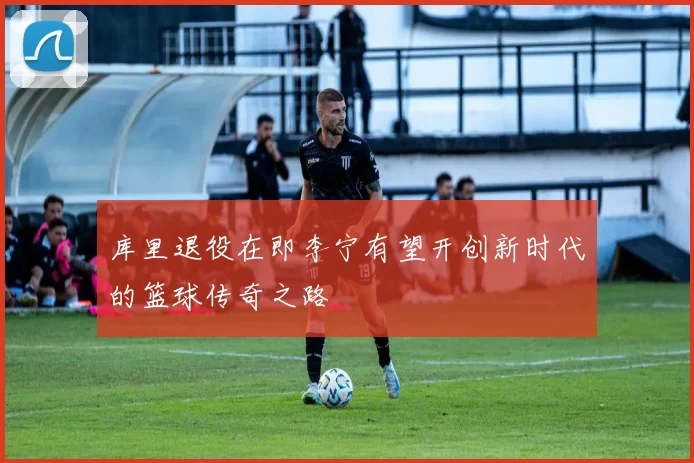 库里退役在即李宁有望开创新时代的篮球传奇之路