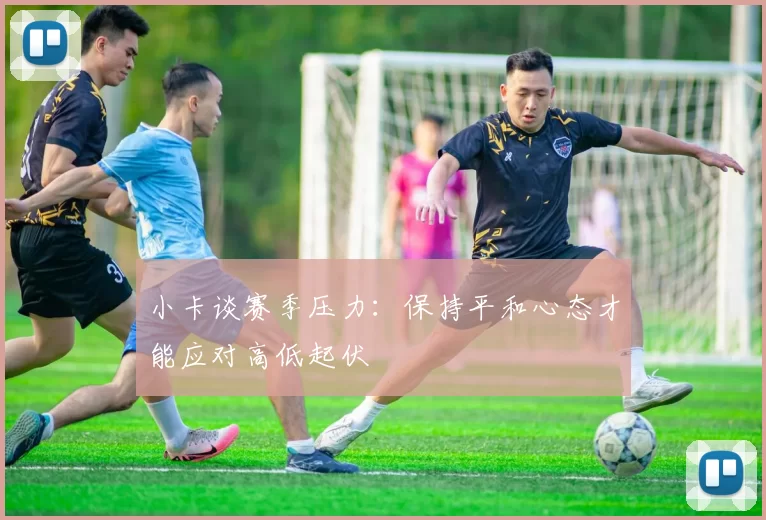 小卡谈赛季压力：保持平和心态才能应对高低起伏