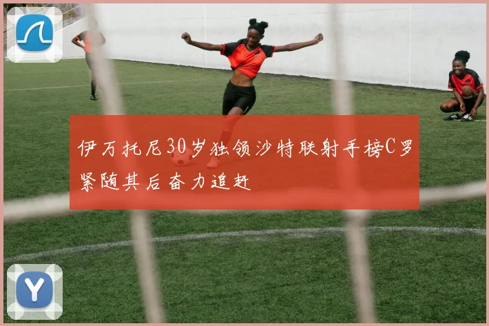 伊万托尼30岁独领沙特联射手榜C罗紧随其后奋力追赶