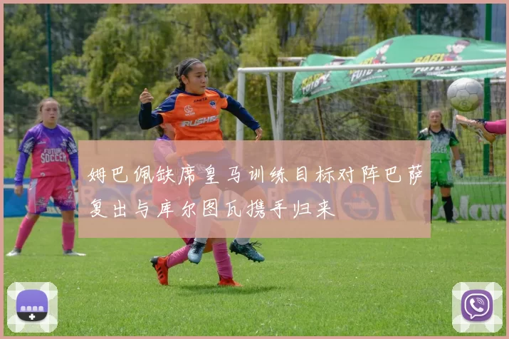 姆巴佩缺席皇马训练目标对阵巴萨复出与库尔图瓦携手归来