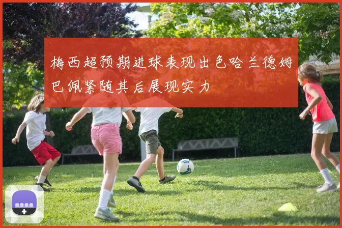 梅西超预期进球表现出色哈兰德姆巴佩紧随其后展现实力