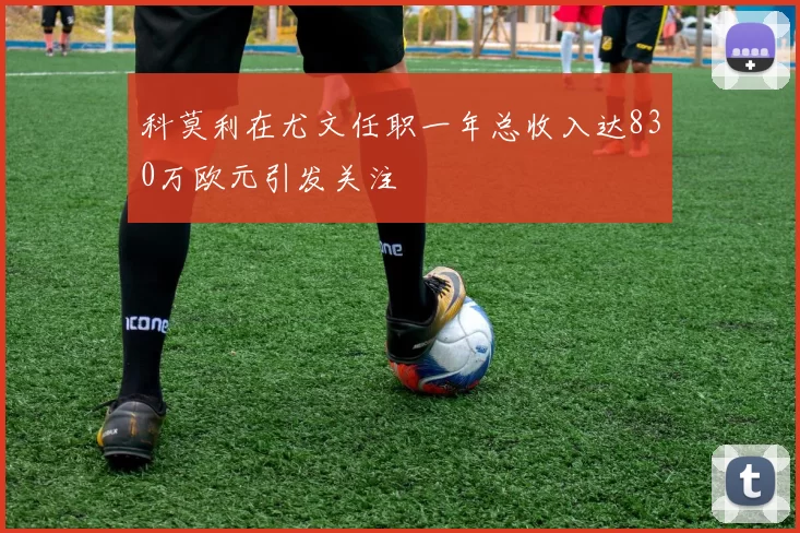 科莫利在尤文任职一年总收入达830万欧元引发关注