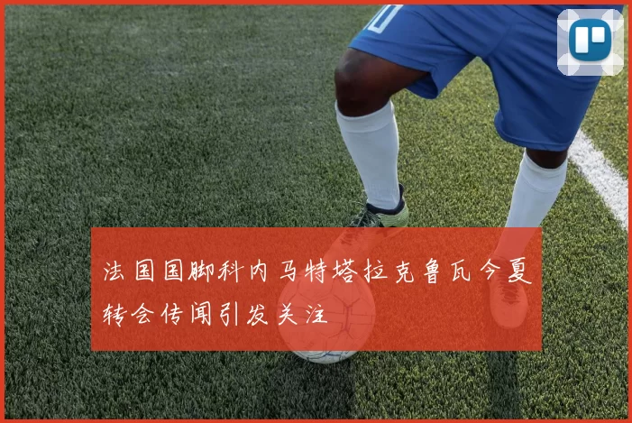 法国国脚科内马特塔拉克鲁瓦今夏转会传闻引发关注