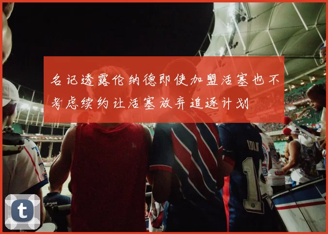 名记透露伦纳德即使加盟活塞也不考虑续约让活塞放弃追逐计划