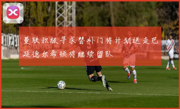 曼联积极寻求替补门将计划送走巴延德尔希顿将继续留队