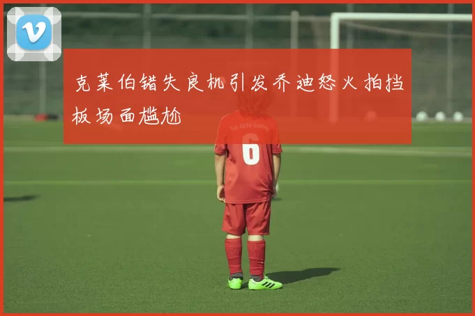 克莱伯错失良机引发乔迪怒火拍挡板场面尴尬