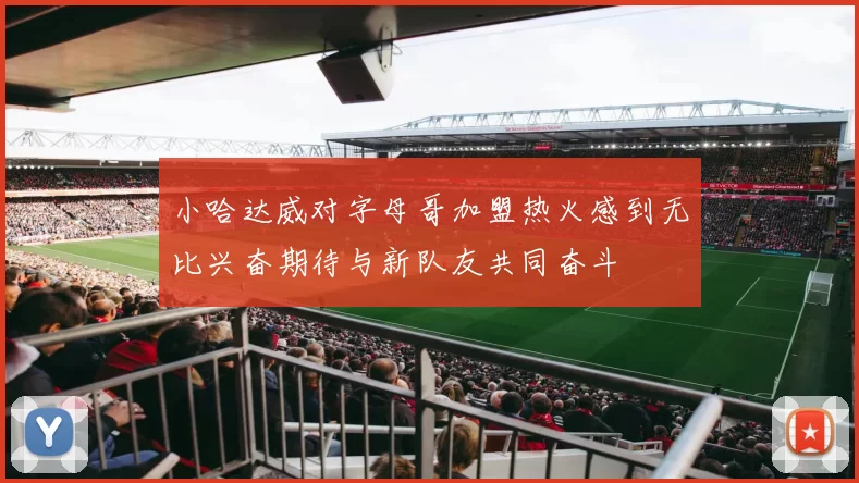 小哈达威对字母哥加盟热火感到无比兴奋期待与新队友共同奋斗
