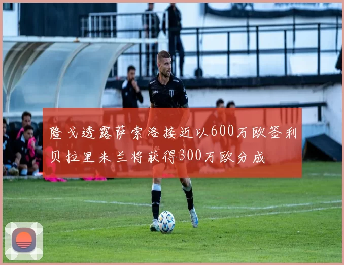 隆戈透露萨索洛接近以600万欧签利贝拉里米兰将获得300万欧分成