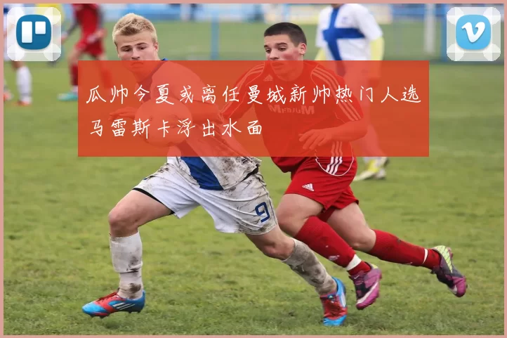 瓜帅今夏或离任曼城新帅热门人选马雷斯卡浮出水面