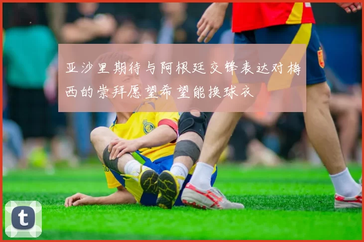亚沙里期待与阿根廷交锋表达对梅西的崇拜愿望希望能换球衣