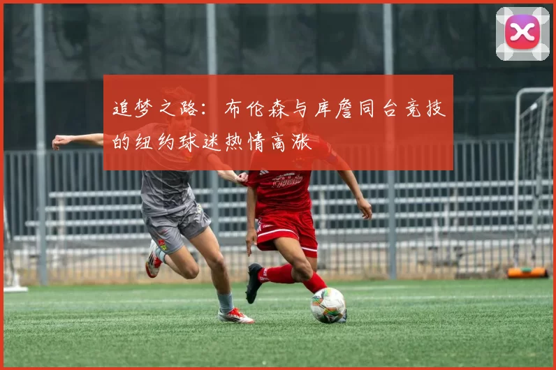 追梦之路：布伦森与库詹同台竞技的纽约球迷热情高涨