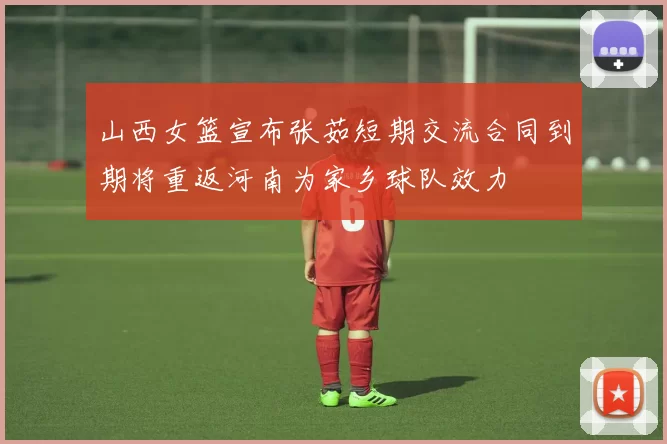 山西女篮宣布张茹短期交流合同到期将重返河南为家乡球队效力