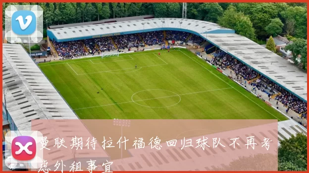曼联期待拉什福德回归球队不再考虑外租事宜