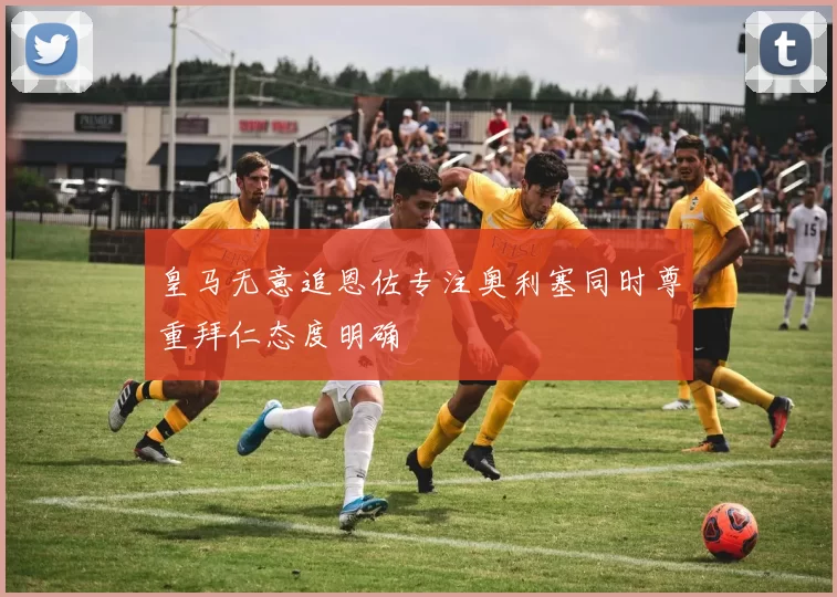 皇马无意追恩佐专注奥利塞同时尊重拜仁态度明确